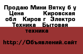 Продаю Мини Вятку,б/у › Цена ­ 500 - Кировская обл., Киров г. Электро-Техника » Бытовая техника   